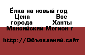 Ёлка на новый год › Цена ­ 30 000 - Все города  »    . Ханты-Мансийский,Мегион г.